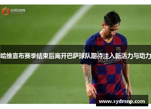 哈维宣布赛季结束后离开巴萨球队期待注入新活力与动力