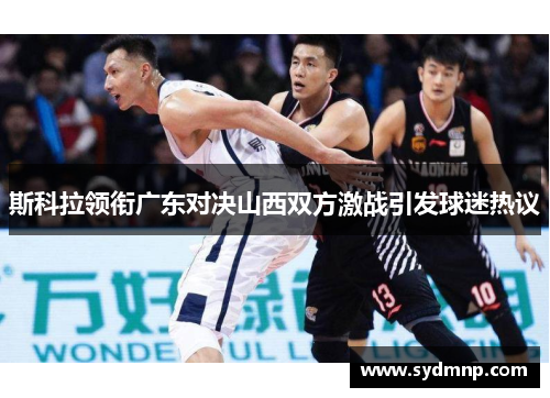 斯科拉领衔广东对决山西双方激战引发球迷热议