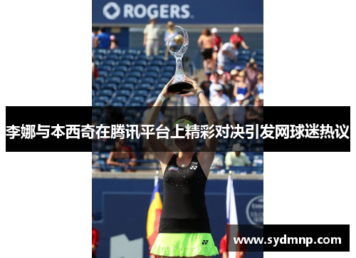 李娜与本西奇在腾讯平台上精彩对决引发网球迷热议