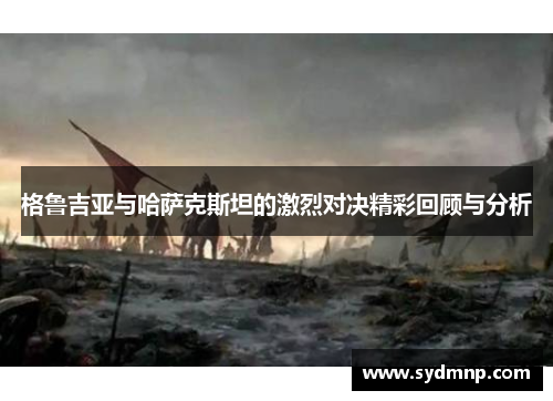 格鲁吉亚与哈萨克斯坦的激烈对决精彩回顾与分析