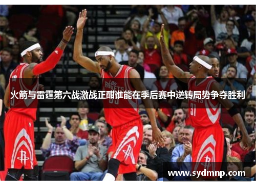 火箭与雷霆第六战激战正酣谁能在季后赛中逆转局势争夺胜利
