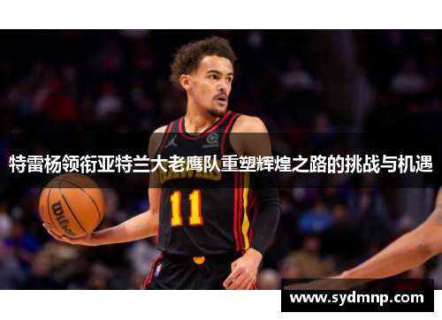 特雷杨领衔亚特兰大老鹰队重塑辉煌之路的挑战与机遇