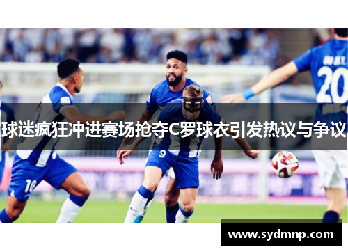 球迷疯狂冲进赛场抢夺C罗球衣引发热议与争议